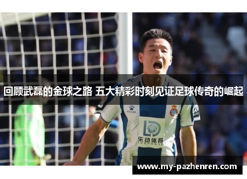 回顾武磊的金球之路 五大精彩时刻见证足球传奇的崛起