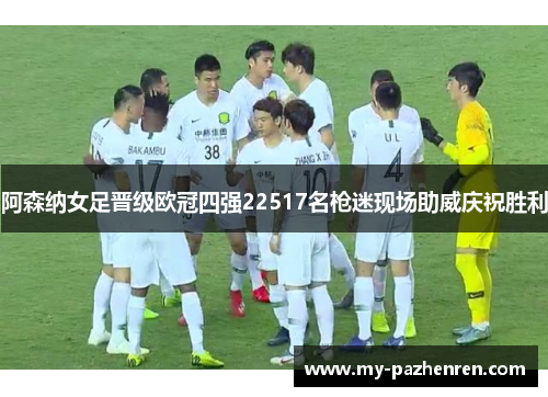 阿森纳女足晋级欧冠四强22517名枪迷现场助威庆祝胜利