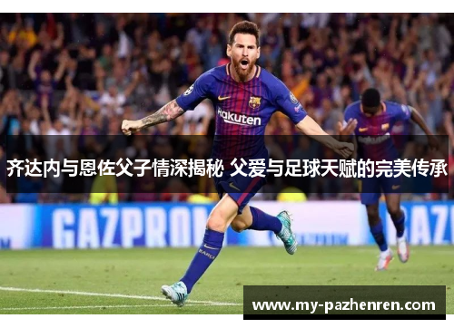 齐达内与恩佐父子情深揭秘 父爱与足球天赋的完美传承