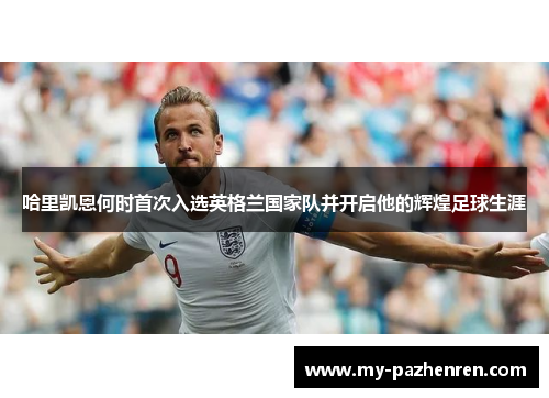 哈里凯恩何时首次入选英格兰国家队并开启他的辉煌足球生涯 哈里凯恩何时首次入选英格兰国家队并开启他的辉煌足球生涯