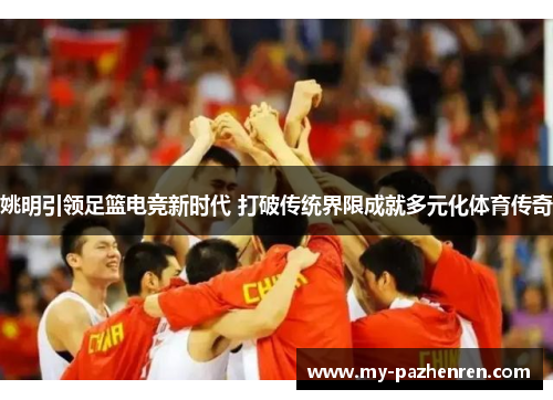 姚明引领足篮电竞新时代 打破传统界限成就多元化体育传奇