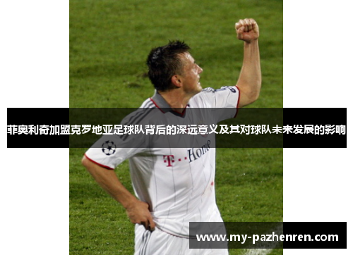 菲奥利奇加盟克罗地亚足球队背后的深远意义及其对球队未来发展的影响