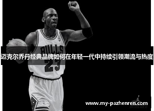 迈克尔乔丹经典品牌如何在年轻一代中持续引领潮流与热度
